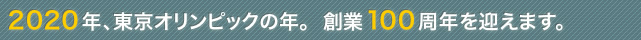 2020年、東京オリンピックの年。創業100周年を迎えます。